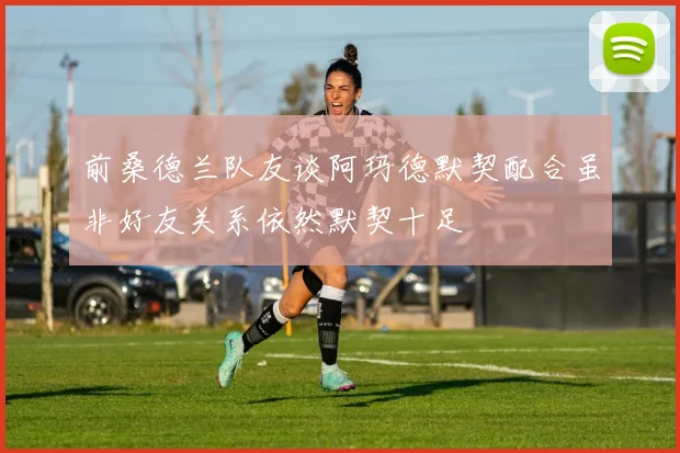 前桑德兰队友谈阿玛德默契配合虽非好友关系依然默契十足